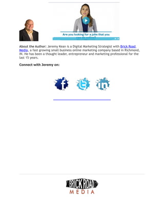 About the Author: Jeremy Kean is a Digital Marketing Strategist with Brick Road
Media, a fast growing small business online marketing company based in Richmond,
IN. He has been a thought leader, entrepreneur and marketing professional for the
last 15 years.
Connect with Jeremy on:
 