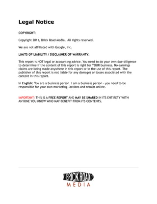 Legal Notice
COPYRIGHT:
Copyright 2011, Brick Road Media. All rights reserved.
We are not affiliated with Google, Inc.
LIMITS OF LIABILITY / DISCLAIMER OF WARRANTY:
This report is NOT legal or accounting advice. You need to do your own due-diligence
to determine if the content of this report is right for YOUR business. No earnings
claims are being made anywhere in this report or in the use of this report. The
publisher of this report is not liable for any damages or losses associated with the
content in this report.
In English: You are a business person. I am a business person – you need to be
responsible for your own marketing, actions and results online.
IMPORTANT: THIS IS A FREE REPORT AND MAY BE SHARED IN ITS ENTIRETY WITH
ANYONE YOU KNOW WHO MAY BENEFIT FROM ITS CONTENTS.
 
