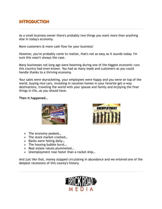 INTRODUCTION
INTRODUCTION
As a small business owner there's probably two things you want more than anything
else in today's economy.
More customers & more cash flow for your business!
However, you've probably come to realize, that's not as easy as it sounds today. I'm
sure this wasn't always the case.
Many businesses not long ago were booming during one of the biggest economic runs
this country had even known. You had as many leads and customers as you could
handle thanks to a thriving economy.
Your sales were skyrocketing, your employees were happy and you were on top of the
world, buying nice cars, investing in vacation homes in your favorite get-a-way
destinations, traveling the world with your spouse and family and enjoying the finer
things in life…as you should have.
Then it happened…
➢ The economy peaked…
➢ The stock market crashed…
➢ Banks were failing daily…
➢ The housing bubble burst…
➢ Real estate values plummeted…
➢ Unemployment rose faster than a rocket ship…
And just like that, money stopped circulating in abundance and we entered one of the
deepest recessions of this county's history.
 