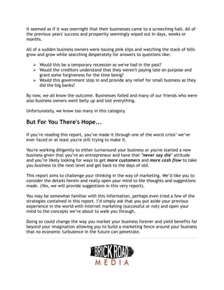 It seemed as if it was overnight that their businesses came to a screeching halt. All of
the previous years' success and prosperity seemingly wiped out in days, weeks or
months.
All of a sudden business owners were issuing pink slips and watching the stack of bills
grow and grow while searching desperately for answers to questions like:
➢ Would this be a temporary recession as we've had in the past?
➢ Would the creditors understand that they weren't paying late on purpose and
grant some forgiveness for the time being?
➢ Would this government step in and provide any relief for small business as they
did the big banks?
By now, we all know the outcome. Businesses failed and many of our friends who were
also business owners went belly up and lost everything.
Unfortunately, we know too many in this category.
But For You There's Hope...
If you’re reading this report, you’ve made it through one of the worst crisis’ we’ve
ever faced or at least you're still trying to make it.
You're working diligently to either turnaround your business or you've started a new
business given that you’re an entrepreneur and have that "never say die" attitude
and you’re likely looking for ways to get more customers and more cash flow to take
you business to the next level and get back to the days of old.
This report aims to challenge your thinking in the way of marketing. We’d like you to
consider the details herein and really open your mind to the thoughts and suggestions
made. (Yes, we will provide suggestions in this very report).
You may be somewhat familiar with this information, perhaps even tried a few of the
strategies contained in this report. I’d simply ask that you put aside your previous
experience in the world with internet marketing (successful or not) and open your
mind to the concepts we’re about to walk you through.
Doing so could change the way you market your business forever and yield benefits far
beyond your imagination allowing you to build a marketing fence around your business
that no economic turbulence in the future can penetrate.
 