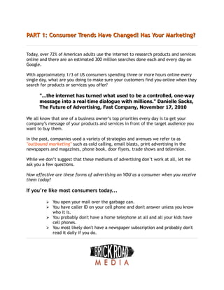 PART 1: Consumer Trends Have Changed! Has Your Marketing?
PART 1: Consumer Trends Have Changed! Has Your Marketing?
Today, over 72% of American adults use the internet to research products and services
online and there are an estimated 300 million searches done each and every day on
Google.
With approximately 1/3 of US consumers spending three or more hours online every
single day, what are you doing to make sure your customers find you online when they
search for products or services you offer?
"...the internet has turned what used to be a controlled, one‐way
message into a real‐time dialogue with millions." Danielle Sacks,
The Future of Advertising, Fast Company, November 17, 2010
We all know that one of a business owner’s top priorities every day is to get your
company’s message of your products and services in front of the target audience you
want to buy them.
In the past, companies used a variety of strategies and avenues we refer to as
"outbound marketing" such as cold calling, email blasts, print advertising in the
newspapers and magazines, phone book, door flyers, trade shows and television.
While we don’t suggest that these mediums of advertising don’t work at all, let me
ask you a few questions.
How effective are these forms of advertising on YOU as a consumer when you receive
them today?
If you’re like most consumers today...
➢ You open your mail over the garbage can.
➢ You have caller ID on your cell phone and don't answer unless you know
who it is.
➢ You probably don't have a home telephone at all and all your kids have
cell phones.
➢ You most likely don't have a newspaper subscription and probably don't
read it daily if you do.
 