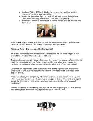 ➢ You have TIVO or DVR and skip by the commercials and just get the
content of the show you're watching.
➢ You throw those door flyers in the trash without even noticing where
they came from(they’d otherwise litter your front porch).
➢ You haven't opened a phone book in recent months and it’s possible you
don’t even
Pulse Check: If you agreed with 3 or more of the above assumptions...whheeewww!
I am now thrilled because I am talking to the right business owner.
Personal Foul - Blocking on the Consumer!
We are all bombarded with endless advertisements and we are more skeptical than
ever of the advertiser themselves (at least I am).
These mediums are simply not as effective as they once were because of our ability to
block out these interruptions. Did you ever consider that when your prospective
customer receives your advertisement, no matter what it is, it’s an interruption?
Consumers no longer want to be bombarded with marketing messages. Consumers
today want to seek out the products and services they need WHEN they need them
and not before.
People shop today in a completely different way than just a few short years ago and
while many business owners will continue to struggle in this environment, this report
aims to be the start of helping you transform your marketing by using "inbound
marketing."
Inbound marketing is a marketing strategy that focuses on getting found by customers
and seeking their permission to put your message in front of them.
 