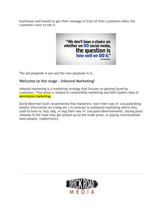 businesses and brands to get their message in front of their customers when the
customers want to see it.
The old playbook is out and the new playbook is in.
Welcome to the stage - Inbound Marketing! –
Inbound marketing is a marketing strategy that focuses on getting found by
customers. This sense is related to relationship marketing and Seth Godin's idea of
permission marketing.
David Meerman Scott recommends that marketers "earn their way in" (via publishing
helpful information on a blog etc.) in contrast to outbound marketing where they
used to have to "buy, beg, or bug their way in" (via paid advertisements, issuing press
releases in the hope they get picked up by the trade press, or paying commissioned
sales people, respectively).
 