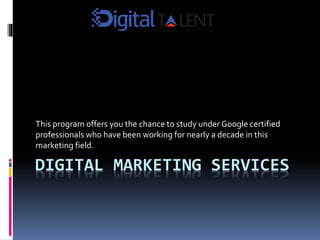 DIGITAL MARKETING SERVICES
This program offers you the chance to study under Google certified
professionals who have been working for nearly a decade in this
marketing field.
 