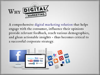 A comprehensive digital marketing solution that helps
engage with the consumer, influence their opinions
provide relevant feedback, reach various demographics,
and glean actionable insights - thus becomes critical to
a successful corporate strategy.
Why
 
