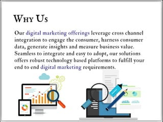 Our digital marketing offerings leverage cross channel
integration to engage the consumer, harness consumer
data, generate insights and measure business value.
Seamless to integrate and easy to adopt, our solutions
offers robust technology based platforms to fulfill your
end to end digital marketing requirements.
Why Us
 