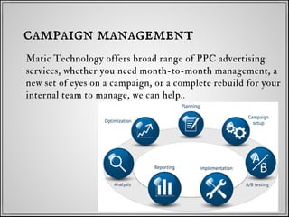 Matic Technology offers broad range of PPC advertising
services, whether you need month-to-month management, a
new set of eyes on a campaign, or a complete rebuild for your
internal team to manage, we can help..
campaign management
 