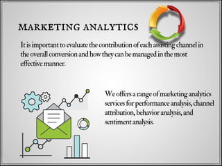 Itisimportanttoevaluatethecontributionofeachassistingchannelin
theoverallconversionandhowtheycanbemanagedinthemost
effectivemanner.
marketing analytics
Weoffersarangeofmarketinganalytics
servicesforperformanceanalysis,channel
attribution,behavioranalysis,and
sentimentanalysis.
 