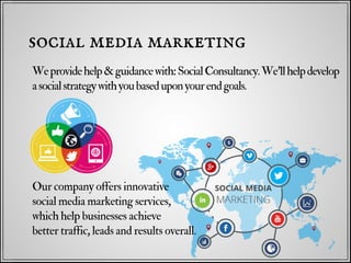 Weprovidehelp&guidancewith:SocialConsultancy.We'llhelpdevelop
asocialstrategywithyoubaseduponyourendgoals.
social media marketing
Our company offers innovative
social media marketing services,
which help businesses achieve
better traffic, leads and results overall.
 