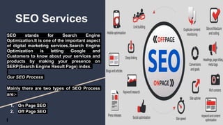 SEO Services
SEO stands for Search Engine
Optimization.It is one of the important aspect
of digital marketing services.Search Engine
Optimization is letting Google and
Customers to know about your services and
products by making your presence on
SERP(Search Engine Result Page) index.
Our SEO Process
Mainly there are two types of SEO Process
are:-
1. On Page SEO
2. Off Page SEO
 