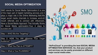 SOCIAL MEDIA OPTIMIZATION
SMO stands for Social Media Optimization.It is one
of the major part of digital marketing services and it
plays a major role in the Online Marketing field.We
target social media channels to increase word-of-
mouth referrals and to connect with influencers.
Have a Social Media Approach That Actually Works
On Sосiаl Mеdіа optimization.Your 4 steps to
success are:-
Step 1: WHO We Are Targeting?
Step 2: HOW You Will influence Your Target
Audience?
Step 3: What You Plan to ATTEMPT?
Step 4: What is Your PLANNING?
“NxProCloud” is providing the best SOCIAL MEDIA
OPTIMIZATION SERVICES. So, that your product
and services can be easily promoted on different
major social media sites.
 