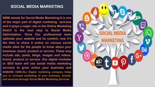 SOCIAL MEDIA MARKETING
SMM stands for Social Media Marketing.It is one
of the major part of digital marketing services
and it plays a major role in the Online Marketing
field.It is the next step to Social Media
Optimization. Once Our professional team
optimize your website and its content, now it’s
the time to share it online on various social
media sites for the people to know about your
business, brand, product or service. These may
include ads, posts, blogs, images and videos,
brand, product or service. Our digital marketer
or SEO team will use social media marketing
services to grow online your business and
website rank.Our Digital marketing company helps
you to increase marketing of your business, brands,
and services through Social Media Marketing Services.
 