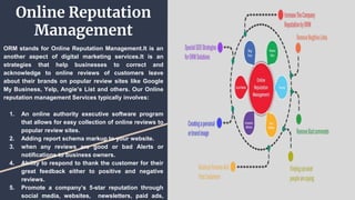 Online Reputation
Management
ORM stands for Online Reputation Management.It is an
another aspect of digital marketing services.It is an
strategies that help businesses to correct and
acknowledge to online reviews of customers leave
about their brands on popular review sites like Google
My Business, Yelp, Angie’s List and others. Our Online
reputation management Services typically involves:
1. An online authority executive software program
that allows for easy collection of online reviews to
popular review sites.
2. Adding report schema markup to your website.
3. when any reviews are good or bad Alerts or
notifications to business owners.
4. Ability to respond to thank the customer for their
great feedback either to positive and negative
reviews.
5. Promote a company’s 5-star reputation through
social media, websites, newsletters, paid ads,
 