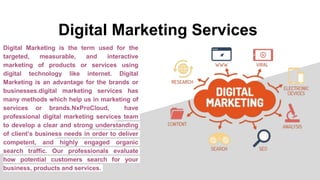 Digital Marketing Services
Digital Marketing is the term used for the
targeted, measurable, and interactive
marketing of products or services using
digital technology like internet. Digital
Marketing is an advantage for the brands or
businesses.digital marketing services has
many methods which help us in marketing of
services or brands.NxProCloud, have
professional digital marketing services team
to develop a clear and strong understanding
of client’s business needs in order to deliver
competent, and highly engaged organic
search traffic. Our professionals evaluate
how potential customers search for your
business, products and services.
 
