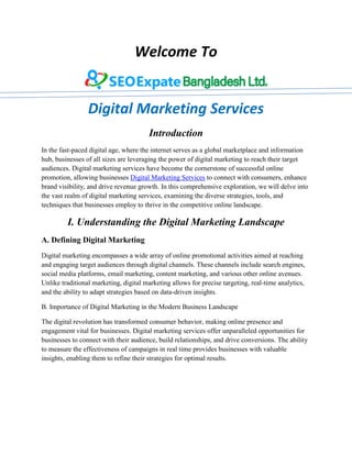 Welcome To
Digital Marketing Services
Introduction
In the fast-paced digital age, where the internet serves as a global marketplace and information
hub, businesses of all sizes are leveraging the power of digital marketing to reach their target
audiences. Digital marketing services have become the cornerstone of successful online
promotion, allowing businesses Digital Marketing Services to connect with consumers, enhance
brand visibility, and drive revenue growth. In this comprehensive exploration, we will delve into
the vast realm of digital marketing services, examining the diverse strategies, tools, and
techniques that businesses employ to thrive in the competitive online landscape.
I. Understanding the Digital Marketing Landscape
A. Defining Digital Marketing
Digital marketing encompasses a wide array of online promotional activities aimed at reaching
and engaging target audiences through digital channels. These channels include search engines,
social media platforms, email marketing, content marketing, and various other online avenues.
Unlike traditional marketing, digital marketing allows for precise targeting, real-time analytics,
and the ability to adapt strategies based on data-driven insights.
B. Importance of Digital Marketing in the Modern Business Landscape
The digital revolution has transformed consumer behavior, making online presence and
engagement vital for businesses. Digital marketing services offer unparalleled opportunities for
businesses to connect with their audience, build relationships, and drive conversions. The ability
to measure the effectiveness of campaigns in real time provides businesses with valuable
insights, enabling them to refine their strategies for optimal results.
 