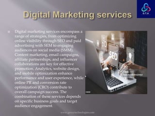  Digital marketing services encompass a
range of strategies, from optimizing
online visibility through SEO and paid
advertising with SEM to engaging
audiences on social media (SMM).
Content marketing, email campaigns,
affiliate partnerships, and influencer
collaborations are key for effective
promotion. Analytics, website design,
and mobile optimization enhance
performance and user experience, while
online PR and conversion rate
optimization (CRO) contribute to
overall campaign success. The
combination of these services depends
on specific business goals and target
audience engagement.
www.genzytechnologies.com
 