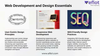 Web Development and Design Essentials
User-Centric Design
Principles
Responsive Web
Development
SEO-Friendly Design
Practices
Implementing user-centric design
principles ensures that websites
are intuitive and accessible,
enhancing user experience and
engagement while driving higher
conversion rates through effective
navigation and layout.
Emphasizing responsive web
development allows websites to
function seamlessly across various
devices and screen sizes, catering
to the growing number of mobile
users and improving overall site
performance.
Integrating SEO-friendly design
practices during the development
phase helps improve search
engine visibility, ensuring that
websites are optimized for speed,
structure, and content relevance to
attract organic traffic.
www.eflot.com
 