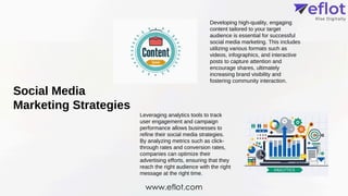 Social Media
Marketing Strategies
Developing high-quality, engaging
content tailored to your target
audience is essential for successful
social media marketing. This includes
utilizing various formats such as
videos, infographics, and interactive
posts to capture attention and
encourage shares, ultimately
increasing brand visibility and
fostering community interaction.
Leveraging analytics tools to track
user engagement and campaign
performance allows businesses to
refine their social media strategies.
By analyzing metrics such as click-
through rates and conversion rates,
companies can optimize their
advertising efforts, ensuring that they
reach the right audience with the right
message at the right time.
www.eflot.com
 