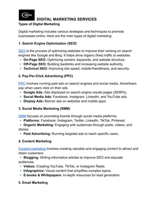 DIGITAL MARKETING SERVICES
Types of Digital Marketing
Digital marketing includes various strategies and techniques to promote
businesses online. Here are the main types of digital marketing:
1. Search Engine Optimization (SEO)
SEO is the process of optimizing websites to improve their ranking on search
engines like Google and Bing. It helps drive organic (free) traffic to websites.​
🔹On-Page SEO: Optimizing content, keywords, and website structure.​
🔹Off-Page SEO: Building backlinks and increasing website authority.​
🔹Technical SEO: Improving site speed, mobile-friendliness, and security.
2. Pay-Per-Click Advertising (PPC)
PPC involves running paid ads on search engines and social media. Advertisers
pay when users click on their ads.​
🔹Google Ads: Ads displayed on search engine results pages (SERPs).​
🔹Social Media Ads: Facebook, Instagram, LinkedIn, and YouTube ads.​
🔹Display Ads: Banner ads on websites and mobile apps.
3. Social Media Marketing (SMM)
SMM focuses on promoting brands through social media platforms.​
🔹Platforms: Facebook, Instagram, Twitter, LinkedIn, TikTok, Pinterest.​
🔹Organic Marketing: Engaging with audiences through posts, videos, and
stories.​
🔹Paid Advertising: Running targeted ads to reach specific users.
4. Content Marketing
Content marketing involves creating valuable and engaging content to attract and
retain customers.​
🔹Blogging: Writing informative articles to improve SEO and educate
audiences.​
🔹Videos: Creating YouTube, TikTok, or Instagram Reels.​
🔹Infographics: Visual content that simplifies complex topics.​
🔹E-books & Whitepapers: In-depth resources for lead generation.
5. Email Marketing
 