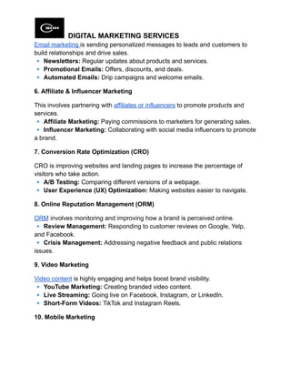 DIGITAL MARKETING SERVICES
Email marketing is sending personalized messages to leads and customers to
build relationships and drive sales.​
🔹Newsletters: Regular updates about products and services.​
🔹Promotional Emails: Offers, discounts, and deals.​
🔹Automated Emails: Drip campaigns and welcome emails.
6. Affiliate & Influencer Marketing
This involves partnering with affiliates or influencers to promote products and
services.​
🔹Affiliate Marketing: Paying commissions to marketers for generating sales.​
🔹Influencer Marketing: Collaborating with social media influencers to promote
a brand.
7. Conversion Rate Optimization (CRO)
CRO is improving websites and landing pages to increase the percentage of
visitors who take action.​
🔹A/B Testing: Comparing different versions of a webpage.​
🔹User Experience (UX) Optimization: Making websites easier to navigate.
8. Online Reputation Management (ORM)
ORM involves monitoring and improving how a brand is perceived online.​
🔹Review Management: Responding to customer reviews on Google, Yelp,
and Facebook.​
🔹Crisis Management: Addressing negative feedback and public relations
issues.
9. Video Marketing
Video content is highly engaging and helps boost brand visibility.​
🔹YouTube Marketing: Creating branded video content.​
🔹Live Streaming: Going live on Facebook, Instagram, or LinkedIn.​
🔹Short-Form Videos: TikTok and Instagram Reels.
10. Mobile Marketing
 