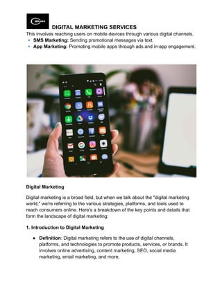 DIGITAL MARKETING SERVICES
This involves reaching users on mobile devices through various digital channels.​
🔹SMS Marketing: Sending promotional messages via text.​
🔹App Marketing: Promoting mobile apps through ads and in-app engagement.
Digital Marketing
Digital marketing is a broad field, but when we talk about the "digital marketing
world," we're referring to the various strategies, platforms, and tools used to
reach consumers online. Here’s a breakdown of the key points and details that
form the landscape of digital marketing:
1. Introduction to Digital Marketing
●​ Definition: Digital marketing refers to the use of digital channels,
platforms, and technologies to promote products, services, or brands. It
involves online advertising, content marketing, SEO, social media
marketing, email marketing, and more.
 