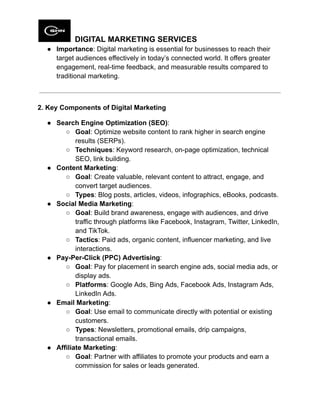 DIGITAL MARKETING SERVICES
●​ Importance: Digital marketing is essential for businesses to reach their
target audiences effectively in today’s connected world. It offers greater
engagement, real-time feedback, and measurable results compared to
traditional marketing.
2. Key Components of Digital Marketing
●​ Search Engine Optimization (SEO):
○​ Goal: Optimize website content to rank higher in search engine
results (SERPs).
○​ Techniques: Keyword research, on-page optimization, technical
SEO, link building.
●​ Content Marketing:
○​ Goal: Create valuable, relevant content to attract, engage, and
convert target audiences.
○​ Types: Blog posts, articles, videos, infographics, eBooks, podcasts.
●​ Social Media Marketing:
○​ Goal: Build brand awareness, engage with audiences, and drive
traffic through platforms like Facebook, Instagram, Twitter, LinkedIn,
and TikTok.
○​ Tactics: Paid ads, organic content, influencer marketing, and live
interactions.
●​ Pay-Per-Click (PPC) Advertising:
○​ Goal: Pay for placement in search engine ads, social media ads, or
display ads.
○​ Platforms: Google Ads, Bing Ads, Facebook Ads, Instagram Ads,
LinkedIn Ads.
●​ Email Marketing:
○​ Goal: Use email to communicate directly with potential or existing
customers.
○​ Types: Newsletters, promotional emails, drip campaigns,
transactional emails.
●​ Affiliate Marketing:
○​ Goal: Partner with affiliates to promote your products and earn a
commission for sales or leads generated.
 