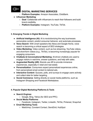 DIGITAL MARKETING SERVICES
○​ Platform Examples: Amazon Associates, ClickBank.
●​ Influencer Marketing:
○​ Goal: Collaborate with influencers to reach their followers and build
brand credibility.
○​ Platform Examples: Instagram, YouTube, TikTok.
3. Emerging Trends in Digital Marketing
●​ Artificial Intelligence (AI): AI is revolutionizing the way businesses
personalize content, predict consumer behavior, and automate processes.
●​ Voice Search: With smart speakers like Alexa and Google Home, voice
search is becoming a critical aspect of SEO strategies.
●​ Video Marketing: Video content, such as live streaming, YouTube videos,
and short-form videos (e.g., TikTok), is becoming increasingly popular for
engaging consumers.
●​ Chatbots & Conversational Marketing: AI-driven chatbots are used to
engage visitors in real-time, answer questions, and help with sales.
●​ Augmented Reality (AR): Brands use AR to provide immersive
experiences, especially in retail and real estate.
●​ Personalization: Consumers expect personalized experiences online,
from personalized email content to tailored ads.
●​ Interactive Content: Quizzes, polls, and surveys to engage users actively
and collect data for better targeting.
●​ Social Commerce: Selling directly on social media platforms, such as
Instagram Shopping and Facebook Marketplace.
4. Popular Digital Marketing Platforms & Tools
●​ Search Engines:
○​ Google, Bing, Yahoo (for SEO and PPC)
●​ Social Media Platforms:
○​ Facebook, Instagram, Twitter, LinkedIn, TikTok, Pinterest, Snapchat
●​ Email Marketing Tools:
○​ Mailchimp, Constant Contact, SendGrid, HubSpot
 
