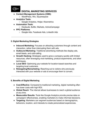 DIGITAL MARKETING SERVICES
●​ Content Management Systems (CMS):
○​ WordPress, Wix, Squarespace
●​ Analytics Tools:
○​ Google Analytics, Hotjar, Kissmetrics
●​ Automation Tools:
○​ Hootsuite, Buffer, Marketo, ActiveCampaign
●​ PPC Platforms:
○​ Google Ads, Facebook Ads, LinkedIn Ads
5. Digital Marketing Strategies
●​ Inbound Marketing: Focuses on attracting customers through content and
interaction, rather than interrupting them with ads.
●​ Outbound Marketing: Traditional advertising methods like display ads,
email blasts, and cold-calling.
●​ Growth Hacking: Strategies used to grow a company quickly with limited
resources, often leveraging viral marketing, product experiments, and other
techniques.
●​ Local SEO: Optimizing your website for location-based searches and
targeting local customers.
●​ Retargeting/Remarketing: Reaching out to visitors who previously
interacted with your website or ads to encourage them to convert.
6. Benefits of Digital Marketing
●​ Cost-Effective: Compared to traditional marketing, digital marketing often
has lower costs with high ROI.
●​ Global Reach: The internet allows businesses to reach a global audience
at any time.
●​ Measurable Results: Tools like Google Analytics provide precise data on
campaigns' effectiveness, enabling marketers to make informed decisions.
●​ Targeting: Marketers can segment audiences based on demographics,
behaviors, location, and interests to create personalized experiences.
 