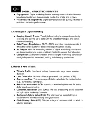 DIGITAL MARKETING SERVICES
●​ Engagement: Digital marketing fosters two-way communication between
brands and customers through social media, live chats, and reviews.
●​ Flexibility and Adaptability: Digital campaigns can be quickly adjusted or
optimized for better performance.
7. Challenges in Digital Marketing
●​ Keeping Up with Trends: The digital marketing landscape is constantly
evolving, and staying up-to-date with the latest technologies and trends
can be challenging.
●​ Data Privacy Regulations: GDPR, CCPA, and other regulations make it
difficult to handle customer data while respecting their privacy.
●​ Ad Fatigue: With the increasing amount of digital advertising, customers
are becoming immune to ads, making it harder to capture their attention.
●​ Competition: As more businesses embrace digital marketing, competition
for digital space has increased, making it challenging to stand out.
8. Metrics & KPIs to Track
●​ Website Traffic: Number of visitors, bounce rate, page views, session
duration.
●​ Lead Generation: Number of leads generated, cost per lead (CPL).
●​ Conversion Rate: The percentage of visitors who take the desired action
(e.g., purchasing, signing up).
●​ Return on Investment (ROI): How much revenue is generated for every
dollar spent on marketing.
●​ Customer Acquisition Cost (CAC): The cost of acquiring a new customer
through digital marketing channels.
●​ Customer Lifetime Value (CLV): The total revenue expected from a
customer over their relationship with your brand.
●​ Click-Through Rate (CTR): The percentage of users who click on a link or
ad after seeing it.
 