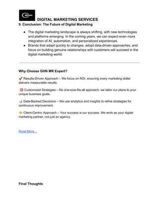 DIGITAL MARKETING SERVICES
9. Conclusion: The Future of Digital Marketing
●​ The digital marketing landscape is always shifting, with new technologies
and platforms emerging. In the coming years, we can expect even more
integration of AI, automation, and personalized experiences.
●​ Brands that adapt quickly to changes, adopt data-driven approaches, and
focus on building genuine relationships with customers will succeed in the
digital marketing world.
Why Choose GHN MR Expert?
🚀Results-Driven Approach – We focus on ROI, ensuring every marketing dollar
delivers measurable results.
🎯Customized Strategies – No one-size-fits-all approach; we tailor our plans to your
unique business goals.
📊Data-Backed Decisions – We use analytics and insights to refine strategies for
continuous improvement.
🤝Client-Centric Approach – Your success is our success. We work as your digital
marketing partner, not just an agency.
Read More…
Final Thoughts
 
