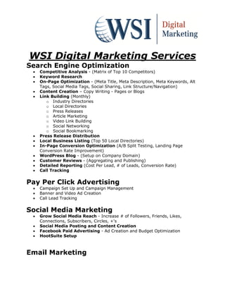 WSI Digital Marketing Services
Search Engine Optimization
    Competitive Analysis - (Matrix of Top 10 Competitors)
    Keyword Research
    On-Page Optimization - (Meta Title, Meta Description, Meta Keywords, Alt
     Tags, Social Media Tags, Social Sharing, Link Structure/Navigation)
    Content Creation – Copy Writing - Pages or Blogs
    Link Building (Monthly)
        o Industry Directories
        o Local Directories
        o Press Releases
        o Article Marketing
        o Video Link Building
        o Social Networking
        o Social Bookmarking
    Press Release Distribution
    Local Business Listing (Top 50 Local Directories)
    In-Page Conversion Optimization (A/B Split Testing, Landing Page
     Conversion Rate Improvement)
    WordPress Blog - (Setup on Company Domain)
    Customer Reviews - (Aggregating and Publishing)
    Detailed Reporting (Cost Per Lead, # of Leads, Conversion Rate)
    Call Tracking


Pay Per Click Advertising
    Campaign Set Up and Campaign Management
    Banner and Video Ad Creation
    Call Lead Tracking


Social Media Marketing
    Grow Social Media Reach - Increase # of Followers, Friends, Likes,
     Connections, Subscribers, Circles, +'s
    Social Media Posting and Content Creation
    Facebook Paid Advertising - Ad Creation and Budget Optimization
    HootSuite Setup



Email Marketing
 