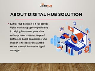 ABOUT DIGITAL HUB SOLUTION
• Digital Hub Solution is a full-service
digital marketing agency specializing
in helping businesses grow their
online presence, attract targeted
traffic, and boost conversions. Our
mission is to deliver measurable
results through innovative digital
strategies.
 