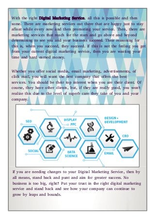 With the right Digital Marketing Service, all this is possible and then
some. There are marketing services out there that are happy just to stay
afloat while every now and then promoting your service. Then, there are
marketing services that reach for the stars and go above and beyond
determining to see you and your business succeed. Their reasoning for
this is, when you succeed, they succeed. If this is not the feeling you get
from your current digital marketing service, then you are wasting your
time and hard earned money.
Whether you offer social media, email marketing, advertisements, of
click mail, you will want the best company that offers the best
services. You should be their top interest when you are their client. Of
course, they have other clients, but, if they are really good, you won't
realize this due to the level of superb care they take of you and your
company.
If you are needing changes to your Digital Marketing Service, then by
all means, stand back and punt and aim for greater success. No
business is too big, right? Put your trust in the right digital marketing
service and stand back and see how your company can continue to
grow by leaps and bounds.
 