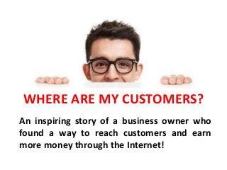 WHERE ARE MY CUSTOMERS?
An inspiring story of a business owner who
found a way to reach customers and earn
more money through the Internet!
 