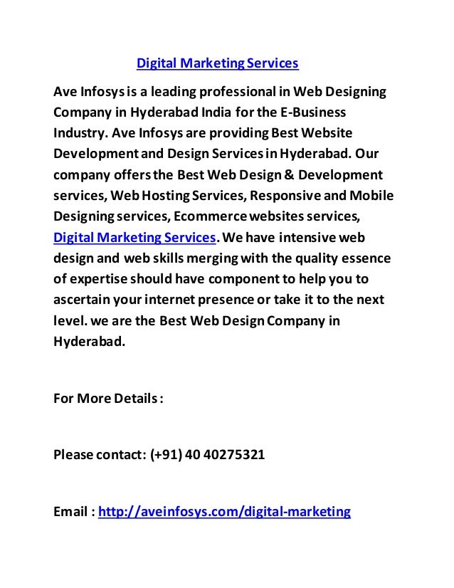 Digital Marketing Services
Ave Infosys is a leading professional in Web Designing
Company in Hyderabad India for the E-Business
Industry. Ave Infosys are providing Best Website
Developmentand Design Servicesin Hyderabad. Our
company offersthe Best Web Design& Development
services,Web Hosting Services, Responsive and Mobile
Designing services, Ecommercewebsites services,
Digital Marketing Services.We have intensive web
design and web skills merging with the quality essence
of expertise should have component to help you to
ascertain your internet presence or take it to the next
level.we are the Best Web DesignCompany in
Hyderabad.
For More Details :
Please contact: (+91) 40 40275321
Email : http://aveinfosys.com/digital-marketing
 