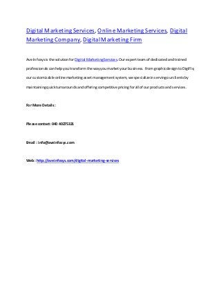 Digital Marketing Services, Online Marketing Services, Digital
Marketing Company, DigitalMarketing Firm
Ave Infosysisthe solutionfor Digital MarketingServices.Ourexpertteam of dedicatedandtrained
professionalscanhelpyoutransformthe wayyoumarketyour business. FromgraphicdesigntoDigiFlo,
our customizable onlinemarketingassetmanagementsystem, we specialize inservingourclientsby
maintainingquickturnaroundsandofferingcompetitivepricingforall of ourproductsand services.
For More Details:
Please contact: 040 40275321
Email : info@aveinfosys.com
Web: http://aveinfosys.com/digital-marketing-services
 