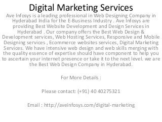 Digital Marketing Services
Ave Infosys is a leading professional in Web Designing Company in
Hyderabad India for the E-Business Industry . Ave Infosys are
providing Best Website Development and Design Services in
Hyderabad . Our company offers the Best Web Design &
Development services, Web Hosting Services, Responsive and Mobile
Designing services , Ecommerce websites services, Digital Marketing
Services. We have intensive web design and web skills merging with
the quality essence of expertise should have component to help you
to ascertain your internet presence or take it to the next level. we are
the Best Web Design Company in Hyderabad.
For More Details :
Please contact: (+91) 40 40275321
Email : http://aveinfosys.com/digital-marketing
 