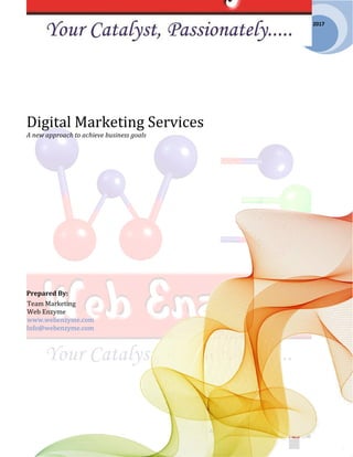 Call Us: +1 786 220 0263
Email: info@webenzyme.com | Confidential
2017
Digital Marketing Services
A new approach to achieve business goals
Prepared By:
Team Marketing
Web Enzyme
www.webenzyme.com
Info@webenzyme.com
 