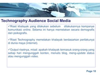 Page 10
Technography Audience Social Mediae
üRiset khalayak yang dilakukan sebelum dilakukannya kampanye
komunikasi online. Selama ini hanya memetakan secara demografis
dan psikografis.
üRiset Technography memetakan khalayak berdasarkan perilakunya
di dunia maya (internet).
üOutput risetnya, misal: apakah khalayak termasuk orang-orang yang
setiap hari mengunggah konten, menulis blog, meng-update status
atau mengunggah video.
 