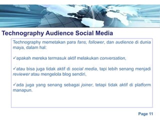 Page 11
Technography Audience Social Mediae
Technography memetakan para fans, follower, dan audience di dunia
maya, dalam hal:
üapakah mereka termasuk aktif melakukan conversation,
üatau bisa juga tidak aktif di social media, tapi lebih senang menjadi
reviewer atau mengelola blog sendiri,
üada juga yang senang sebagai joiner, tetapi tidak aktif di platform
manapun.
 