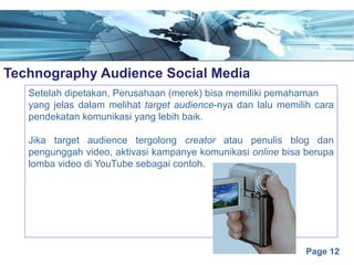 Page 12
Technography Audience Social Mediae
Setelah dipetakan, Perusahaan (merek) bisa memiliki pemahaman
yang jelas dalam melihat target audience-nya dan lalu memilih cara
pendekatan komunikasi yang lebih baik.
Jika target audience tergolong creator atau penulis blog dan
pengunggah video, aktivasi kampanye komunikasi online bisa berupa
lomba video di YouTube sebagai contoh.
 