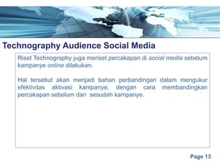 Page 13
Technography Audience Social Mediae
Riset Technography juga meriset percakapan di social media sebelum
kampanye online dilakukan.
Hal tersebut akan menjadi bahan perbandingan dalam mengukur
efektivitas aktivasi kampanye, dengan cara membandingkan
percakapan sebelum dan sesudah kampanye.
 