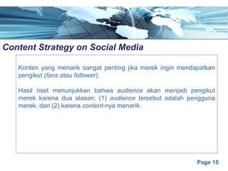 Page 15
Content Strategy on Social Mediae
Konten yang menarik sangat penting jika merek ingin mendapatkan
pengikut (fans atau follower).
Hasil riset menunjukkan bahwa audience akan menjadi pengikut
merek karena dua alasan; (1) audience tersebut adalah pengguna
merek, dan (2) karena content-nya menarik.
 