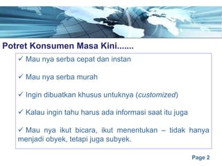 Page 2
Potret Konsumen Masa Kini.......e
ü Mau nya serba cepat dan instan
ü Mau nya serba murah
ü Ingin dibuatkan khusus untuknya (customized)
ü Kalau ingin tahu harus ada informasi saat itu juga
ü Mau nya ikut bicara, ikut menentukan – tidak hanya
menjadi obyek, tetapi juga subyek.
 