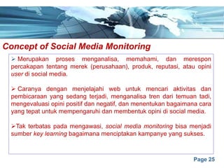 Page 25
Concept of Social Media Monitoringe
Ø Merupakan proses menganalisa, memahami, dan merespon
percakapan tentang merek (perusahaan), produk, reputasi, atau opini
user di social media.
Ø Caranya dengan menjelajahi web untuk mencari aktivitas dan
pembicaraan yang sedang terjadi, menganalisa tren dari temuan tadi,
mengevaluasi opini positif dan negatif, dan menentukan bagaimana cara
yang tepat untuk mempengaruhi dan membentuk opini di social media.
ØTak terbatas pada mengawasi, social media monitoring bisa menjadi
sumber key learning bagaimana menciptakan kampanye yang sukses.
 