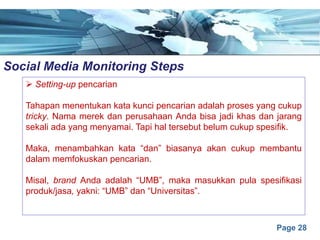 Page 28
Social Media Monitoring Stepse
Ø Setting-up pencarian
Tahapan menentukan kata kunci pencarian adalah proses yang cukup
tricky. Nama merek dan perusahaan Anda bisa jadi khas dan jarang
sekali ada yang menyamai. Tapi hal tersebut belum cukup spesifik.
Maka, menambahkan kata “dan” biasanya akan cukup membantu
dalam memfokuskan pencarian.
Misal, brand Anda adalah “UMB”, maka masukkan pula spesifikasi
produk/jasa, yakni: “UMB” dan “Universitas”.
 