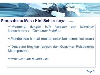 Page 3
Perusahaan Masa Kini Seharusnya.......e
ü Mengenal dengan baik karakter dan keinginan
konsumennya – Consumer insights
üMemberikan tempat (media) untuk konsumen ikut bicara
ü Database lengkap (bagian dari Customer Relationship
Management)
üProactive dan Responsive
 