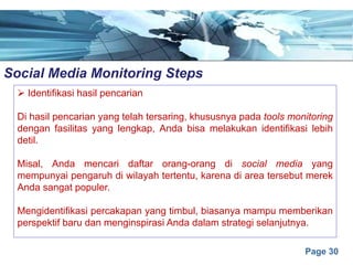 Page 30
Social Media Monitoring Stepse
Ø Identifikasi hasil pencarian
Di hasil pencarian yang telah tersaring, khususnya pada tools monitoring
dengan fasilitas yang lengkap, Anda bisa melakukan identifikasi lebih
detil.
Misal, Anda mencari daftar orang-orang di social media yang
mempunyai pengaruh di wilayah tertentu, karena di area tersebut merek
Anda sangat populer.
Mengidentifikasi percakapan yang timbul, biasanya mampu memberikan
perspektif baru dan menginspirasi Anda dalam strategi selanjutnya.
 