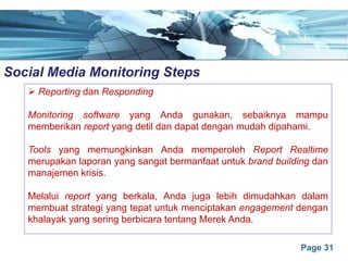 Page 31
Social Media Monitoring Stepse
Ø Reporting dan Responding
Monitoring software yang Anda gunakan, sebaiknya mampu
memberikan report yang detil dan dapat dengan mudah dipahami.
Tools yang memungkinkan Anda memperoleh Report Realtime
merupakan laporan yang sangat bermanfaat untuk brand building dan
manajemen krisis.
Melalui report yang berkala, Anda juga lebih dimudahkan dalam
membuat strategi yang tepat untuk menciptakan engagement dengan
khalayak yang sering berbicara tentang Merek Anda.
 