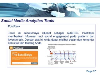 Page 37
Social Media Analytics Toolse
PostRank
Tools ini sebelumnya dikenal sebagai AideRSS, PostRank
memberikan informasi rinci social engagement pada platform dan
layanan lain. Dengan alat ini Anda dapat melihat pesan dan komentar
dari situs lain tentang Anda.
 